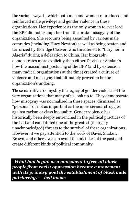 the various ways in which both men and women reproduced and
reinforced male privilege and gender violence in these
organizations, Her experience as the only woman to ever lead
the BPP did not exempt her from the brutal misogyny of the
organization. She recounts being assaulted by various male
comrades (including Huey Newton) as well as being beaten and
terrorized by Eldridge Cleaver, who threatened to “bury her in
Algeria” during a delegation to China. Her biography
demonstrates more explicitly than either Davis’s or Shakur’s
how the masculinist posturing of the BPP (and by extension
many radical organizations at the time) created a culture of
violence and misogyny that ultimately proved to be the
organization’s undoing.

 

       

 

 

‘These narratives demystify the legacy of gender violence of the
very organizations that many of us look up to. They demonstrate
how misogyny was normalized in these spaces, dismissed as
“personal” or not as important as the more serious struggles
against racism or class inequality. Gender violence has
historically been deeply entrenched in the political practices of
the Left and constituted one of the greatest (if largely
unacknowledged) threats to the survival of these organizations.
However, if we pay attention to the work of Davis, Shakur,
Brown, and others, we can avoid the mistakes of the past and
create different kinds of political communit

 

 

 

“What had begun as a movement to free all black
Poet e ee gece Peete eee tts

Pra ene ue ac eee pated
Peer ee ed

 

